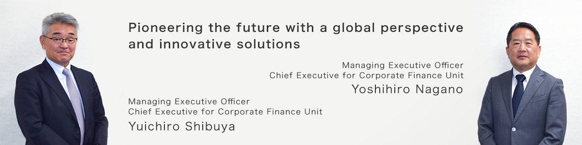 Pioneering the future with a global perspective and innovative solutions. Managing Executive Officer, Chief Executive for Corporate Finance Unit, Yoshihiro Nagano. Managing Executive Officer, Chief Executive for Corporate Finance Unit, Yuichiro Shibuya.