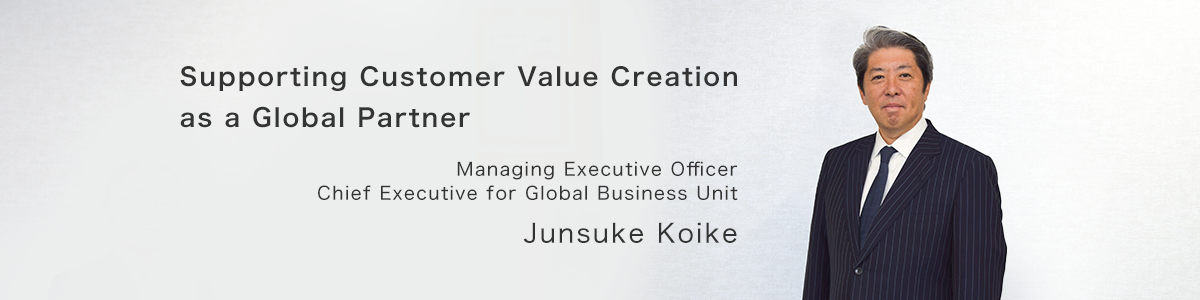 Supporting Customer Value Creation as a Global Partner. Managing Executive Officer, Chief Executive for Global Business Unit, Junsuke Koike.