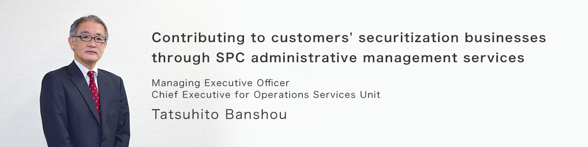 Contributing to customers' securitization businesses through SPC administrative management services. Managing Executive Officer, Chief Executive for Operations Services Unit, Tatsuhito Banshou.