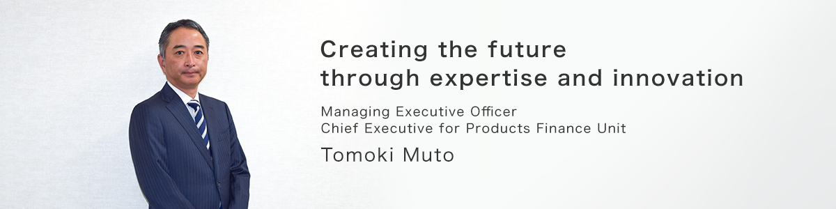 Creating the future through expertise and innovation. Managing Executive Officer, Chief Executive for Products Finance Unit, Tomoki Muto.